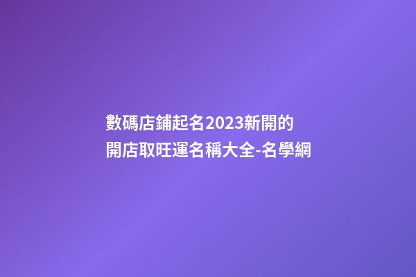數碼店鋪起名2023新開的 開店取旺運名稱大全-名學網-第1張-店鋪起名-玄機派